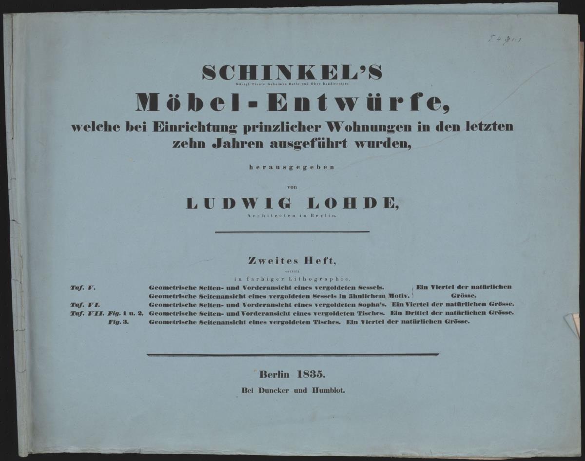"Schinkel's/ Königl. Preuss. Geheimen Raths und Ober-Baudirectors/ Möbel-Entwürfe,/ welche bei der Einrichtung prinzlicher Wohnungen in den letzten/ zehn Jahren ausgeführt wurden,/ herausgegeben/ von/ Ludwig Lohde,/ Architecten in Berlin./ Zweites Heft,/ [... ]/ Berlin 1835./ Bei Duncker und Humblot."